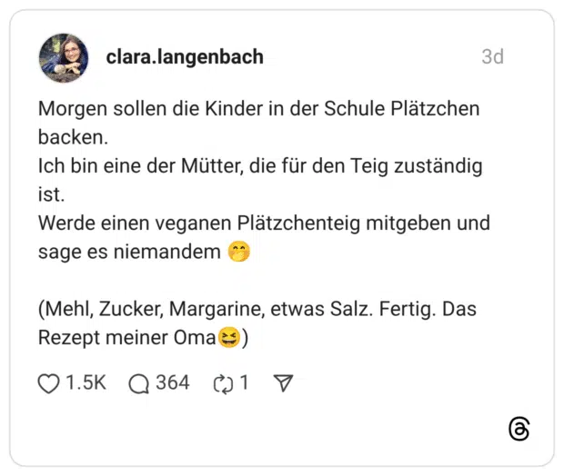 Morgen sollen die Kinder in der Schule Plätzchen backen. Ich bin eine der Mütter, die für den Teig zuständig ist. Werde einen veganen Plätzchenteig mitgeben und sage es niemandem 🤭 (Mehl, Zucker, Margarine, etwas Salz. Fertig. Das Rezept meiner Oma😆)