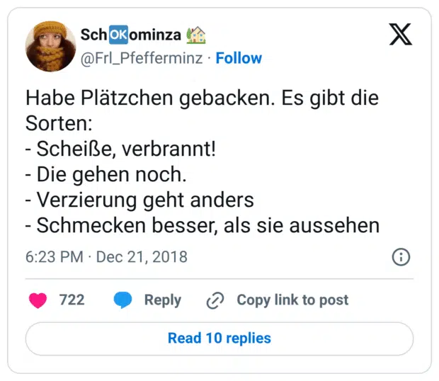 Habe Plätzchen gebacken. Es gibt die Sorten: - Scheiße, verbrannt! - Die gehen noch. - Verzierung geht anders - Schmecken besser, als sie aussehen