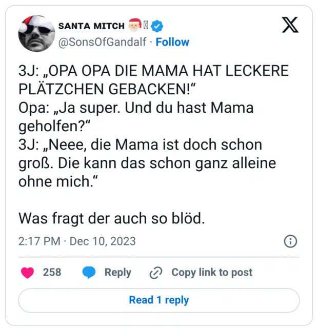 3J: „OPA OPA DIE MAMA HAT LECKERE PLÄTZCHEN GEBACKEN!“ Opa: „Ja super. Und du hast Mama geholfen?“ 3J: „Neee, die Mama ist doch schon groß. Die kann das schon ganz alleine ohne mich.“ Was fragt der auch so blöd.