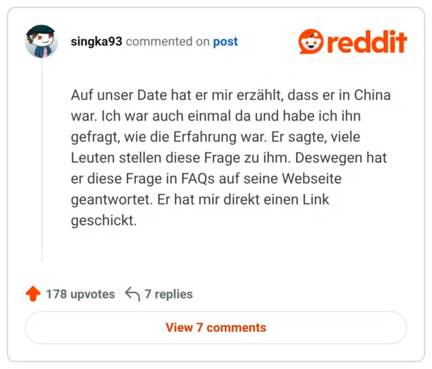 Auf unser Date hat er mir erzählt, dass er in China war. Ich war auch einmal da und habe ich ihn gefragt, wie die Erfahrung war. Er sagte, viele Leuten stellen diese Frage zu ihm. Deswegen hat er diese Frage in FAQs auf seine Webseite geantwortet. Er hat mir direkt einen Link geschickt.