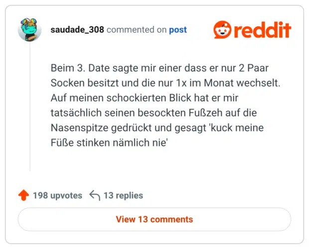 Beim 3. Date sagte mir einer dass er nur 2 Paar Socken besitzt und die nur 1x im Monat wechselt. Auf meinen schockierten Blick hat er mir tatsächlich seinen besockten Fußzeh auf die Nasenspitze gedrückt und gesagt 'kuck meine Füße stinken nämlich nie'