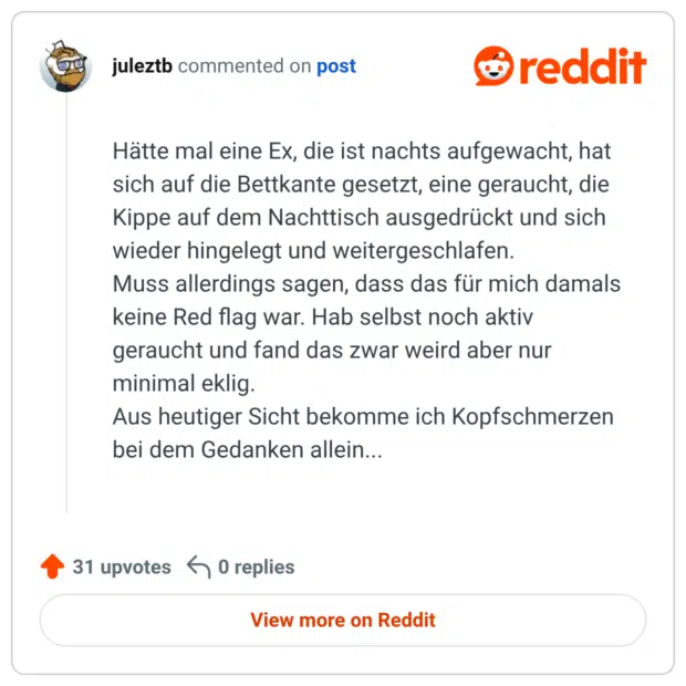 Hätte mal eine Ex, die ist nachts aufgewacht, hat sich auf die Bettkante gesetzt, eine geraucht, die Kippe auf dem Nachttisch ausgedrückt und sich wieder hingelegt und weitergeschlafen. Muss allerdings sagen, dass das für mich damals keine Red flag war. Hab selbst noch aktiv geraucht und fand das zwar weird aber nur minimal eklig. Aus heutiger Sicht bekomme ich Kopfschmerzen bei dem Gedanken allein...
