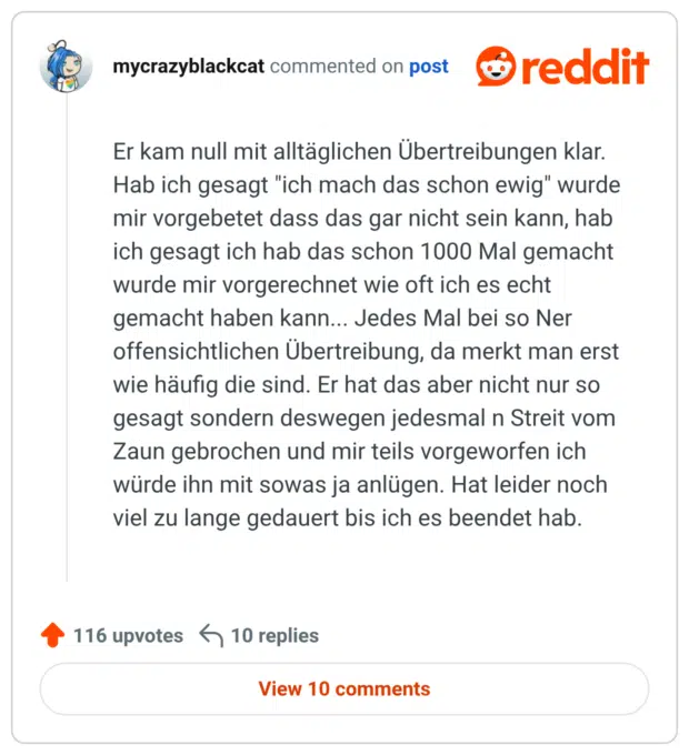 Er kam null mit alltäglichen Übertreibungen klar. Hab ich gesagt "ich mach das schon ewig" wurde mir vorgebetet dass das gar nicht sein kann, hab ich gesagt ich hab das schon 1000 Mal gemacht wurde mir vorgerechnet wie oft ich es echt gemacht haben kann... Jedes Mal bei so Ner offensichtlichen Übertreibung, da merkt man erst wie häufig die sind. Er hat das aber nicht nur so gesagt sondern deswegen jedesmal n Streit vom Zaun gebrochen und mir teils vorgeworfen ich würde ihn mit sowas ja anlügen. Hat leider noch viel zu lange gedauert bis ich es beendet hab.