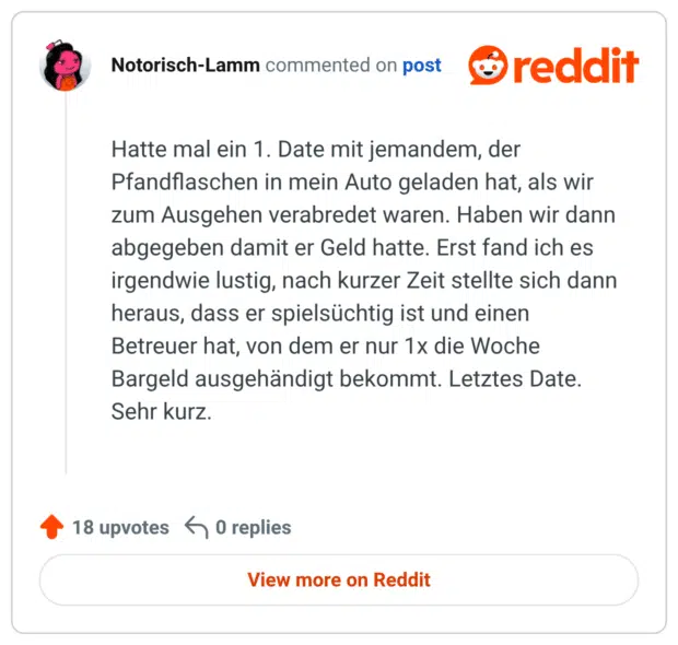Hatte mal ein 1. Date mit jemandem, der Pfandflaschen in mein Auto geladen hat, als wir zum Ausgehen verabredet waren. Haben wir dann abgegeben damit er Geld hatte. Erst fand ich es irgendwie lustig, nach kurzer Zeit stellte sich dann heraus, dass er spielsüchtig ist und einen Betreuer hat, von dem er nur 1x die Woche Bargeld ausgehändigt bekommt. Letztes Date. Sehr kurz.