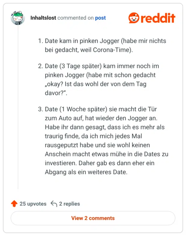 Date kam in pinken Jogger (habe mir nichts bei gedacht, weil Corona-Time). Date (3 Tage später) kam immer noch im pinken Jogger (habe mit schon gedacht „okay? Ist das wohl der von dem Tag davor?“. Date (1 Woche später) sie macht die Tür zum Auto auf, hat wieder den Jogger an. Habe ihr dann gesagt, dass ich es mehr als traurig finde, da ich mich jedes Mal rausgeputzt habe und sie wohl keinen Anschein macht etwas mühe in die Dates zu investieren. Daher gab es dann eher ein Abgang als ein weiteres Date.