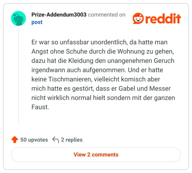 Er war so unfassbar unordentlich, da hatte man Angst ohne Schuhe durch die Wohnung zu gehen, dazu hat die Kleidung den unangenehmen Geruch irgendwann auch aufgenommen. Und er hatte keine Tischmanieren, vielleicht komisch aber mich hatte es gestört, dass er Gabel und Messer nicht wirklich normal hielt sondern mit der ganzen Faust.
