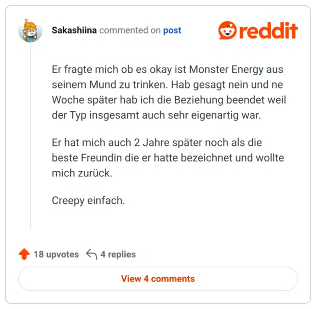 Er fragte mich ob es okay ist Monster Energy aus seinem Mund zu trinken. Hab gesagt nein und ne Woche später hab ich die Beziehung beendet weil der Typ insgesamt auch sehr eigenartig war. Er hat mich auch 2 Jahre später noch als die beste Freundin die er hatte bezeichnet und wollte mich zurück. Creepy einfach.