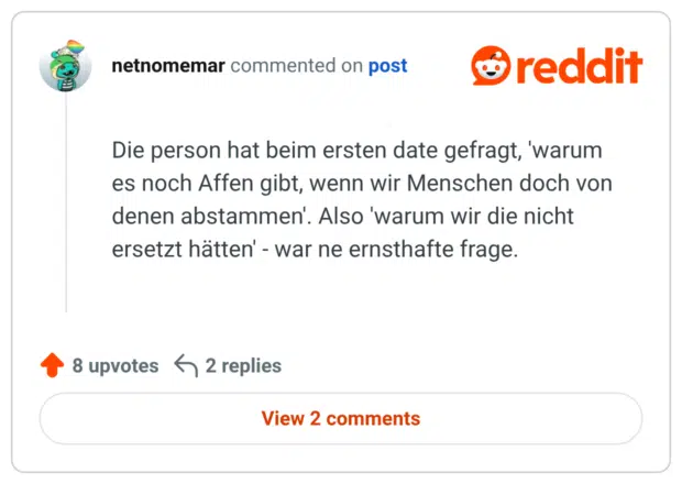 Die person hat beim ersten date gefragt, 'warum es noch Affen gibt, wenn wir Menschen doch von denen abstammen'. Also 'warum wir die nicht ersetzt hätten' - war ne ernsthafte frage.