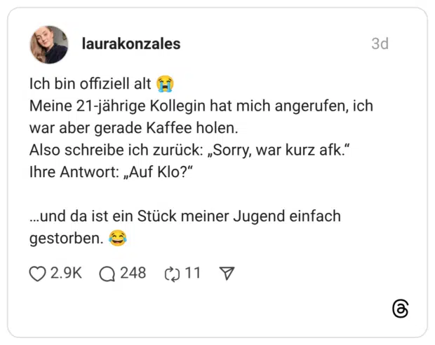 Ich bin offiziell alt 😭 Meine 21-jährige Kollegin hat mich angerufen, ich war aber gerade Kaffee holen. Also schreibe ich zurück: „Sorry, war kurz afk.“ Ihre Antwort: „Auf Klo?“ …und da ist ein Stück meiner Jugend einfach gestorben. 😂
