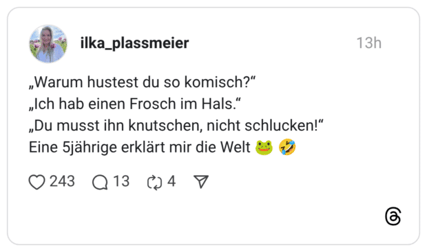 „Warum hustest du so komisch?" „Ich hab einen Frosch im Hals." „Du musst ihn knutschen, nicht schlucken!" Eine 5jährige erklärt mir die Welt