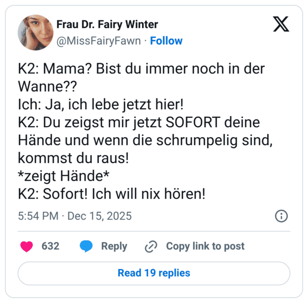 K2: Mama? Bist du immer noch in der Wanne?? Ich: Ja, ich lebe jetzt hier! K2: Du zeigst mir jetzt SOFORT deine Hände und wenn die schrumpelig sind, kommst du raus! *zeigt Hände* K2: Sofort! Ich will nix hören!