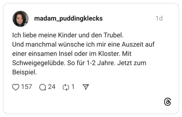 Ich liebe meine Kinder und den Trubel. Und manchmal wünsche ich mir eine Auszeit auf einer einsamen Insel oder im Kloster. Mit Schweigegelübde. So für 1-2 Jahre. Jetzt zum Beispiel.