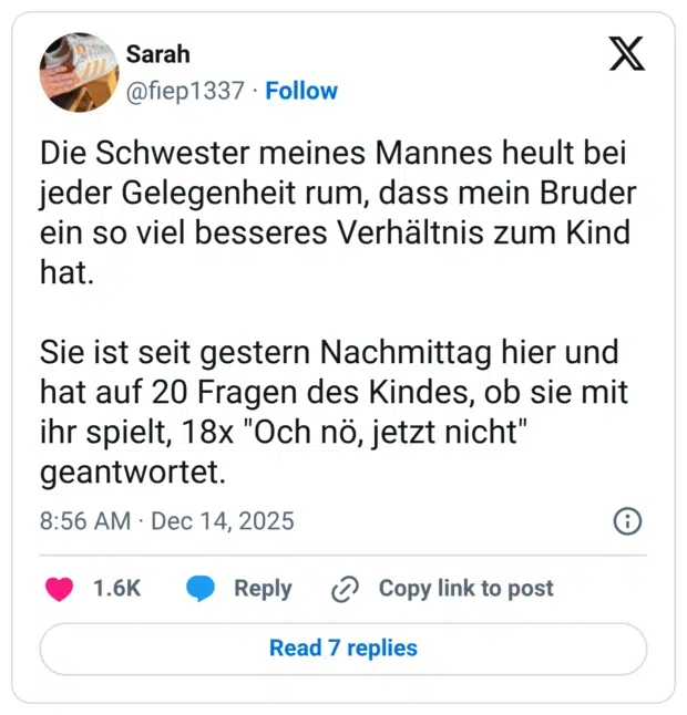 Die Schwester meines Mannes heult bei jeder Gelegenheit rum, dass mein Bruder ein so viel besseres Verhältnis zum Kind hat. Sie ist seit gestern Nachmittag hier und hat auf 20 Fragen des Kindes, ob sie mit ihr spielt, 18x "Och nö, jetzt nicht" geantwortet.