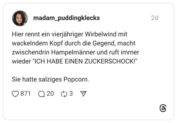 Hier rennt ein vierjähriger Wirbelwind mit wackelndem Kopf durch die Gegend, macht zwischendrin Hampelmänner und ruft immer wieder "ICH HABE EINEN ZUCKERSCHOCK!" Sie hatte salziges Popcorn