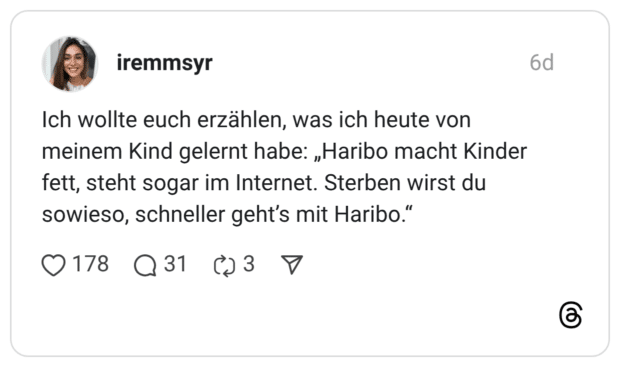 Ich wollte euch erzählen, was ich heute von meinem Kind gelernt habe: „Haribo macht Kinder fett, steht sogar im Internet. Sterben wirst du sowieso, schneller geht’s mit Haribo.“
