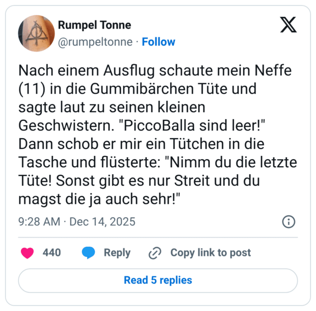 Nach einem Ausflug schaute mein Neffe (11) in die Gummibärchen Tüte und sagte laut zu seinen kleinen Geschwistern. "PiccoBalla sind leer!" Dann schob er mir ein Tütchen in die Tasche und flüsterte: "Nimm du die letzte Tüte! Sonst gibt es nur Streit und du magst die ja auch sehr!"