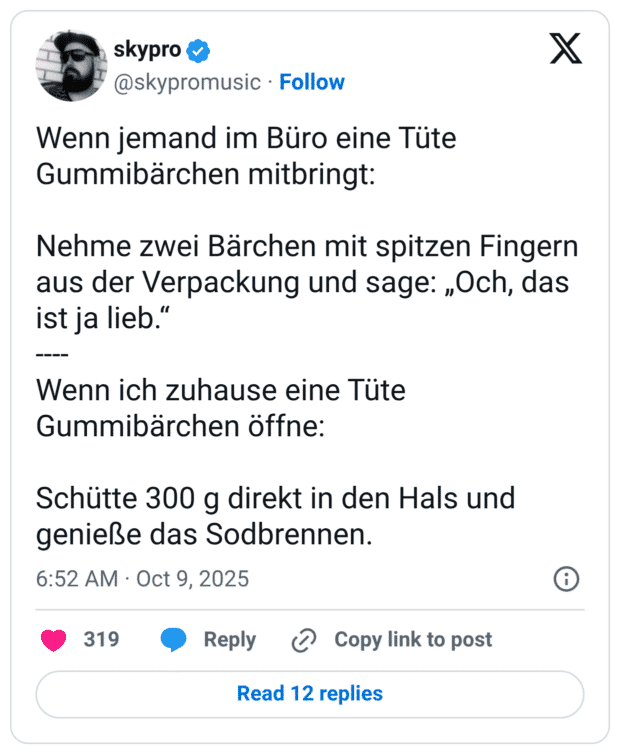 Wenn jemand im Büro eine Tüte Gummibärchen mitbringt: Nehme zwei Bärchen mit spitzen Fingern aus der Verpackung und sage: „Och, das ist ja lieb.“ ---- Wenn ich zuhause eine Tüte Gummibärchen öffne: Schütte 300 g direkt in den Hals und genieße das Sodbrennen