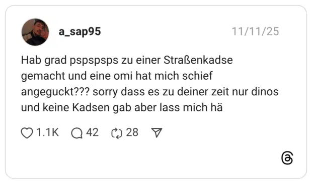 Hab grad pspspsps zu einer Straßenkadse gemacht und eine omi hat mich schief angeguckt??? sorry dass es zu deiner zeit nur dinos und keine Kadsen gab aber lass mich hä