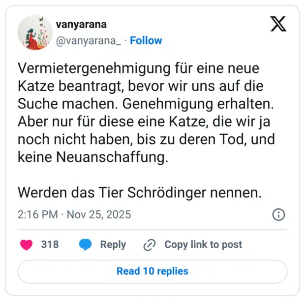 Vermietergenehmigung für eine neue Katze beantragt, bevor wir uns auf die Suche machen. Genehmigung erhalten. Aber nur für diese eine Katze, die wir ja noch nicht haben, bis zu deren Tod, und keine Neuanschaffung. Werden das Tier Schrödinger nennen.