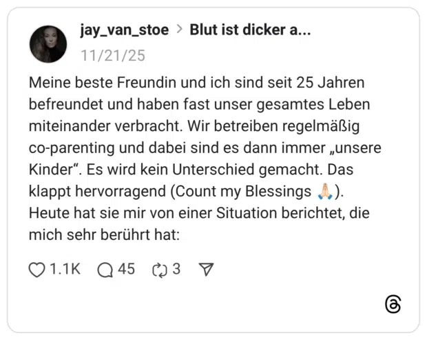 Meine beste Freundin und ich sind seit 25 Jahren befreundet und haben fast unser gesamtes Leben miteinander verbracht. Wir betreiben regelmäßig co-parenting und dabei sind es dann immer „unsere Kinder". klappt hervorragend (Count my Blessings A.). Heute hat sie mir von einer Situation berichtet, die mich sehr berührt hat: