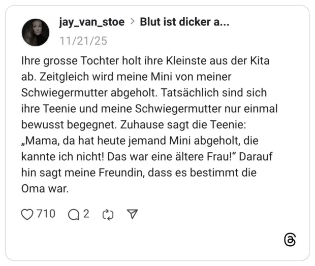Ihre grosse Tochter holt ihre Kleinste aus der Kita ab. Zeitgleich wird meine Mini von meiner Schwiegermutter abgeholt. Tatsächlich sind sich ihre Teenie und meine Schwiegermutter nur einmal bewusst begegnet. Zuhause sagt die Teenie: „Mama, da hat heute jemand Mini abgeholt, die kannte ich nicht! Das war eine ältere Frau!" Darauf hin sagt meine Freundin, dass es bestimmt die Oma war.