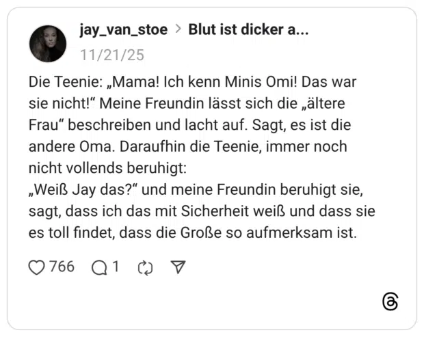Die Teenie: „Mama! Ich kenn Minis Omi! Das war sie nicht!" Meine Freundin lässt sich die „altere Frau" beschreiben und lacht auf. Sagt, es ist die andere Oma. Daraufhin die Teenie, immer noch nicht vollends beruhigt: „Weiß Jay das?" und meine Freundin beruhigt sie, sagt, dass ich das mit Sicherheit weiß und dass sie es toll findet, dass die Große so aufmerksam ist.