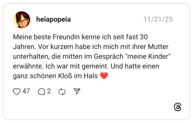 Meine beste Freundin kenne ich seit fast 30 Jahren. Vor kurzem habe ich mich mit ihrer Mutter unterhalten, die mitten im Gespräch "meine Kinder" erwähnte. Ich war mit gemeint. Und hatte einen ganz schönen Kloß im Hals