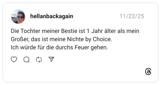 Die Tochter meiner Bestie ist 1 Jahr älter als mein Großer, das ist meine Nichte by Choice. Ich würde für die durchs Feuer gehen.