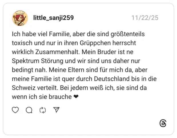 Ich habe viel Familie, aber die sind größtenteils toxisch und nur in ihren Grüppchen herrscht wirklich Zusammenhalt. Mein Bruder ist ne Spektrum Störung und wir sind uns daher nur bedingt nah. Meine Eltern sind für mich da, aber meine Familie ist quer durch Deutschland bis in die Schweiz verteilt. Bei jedem weiß ich, sie sind da wenn ich sie brauche •