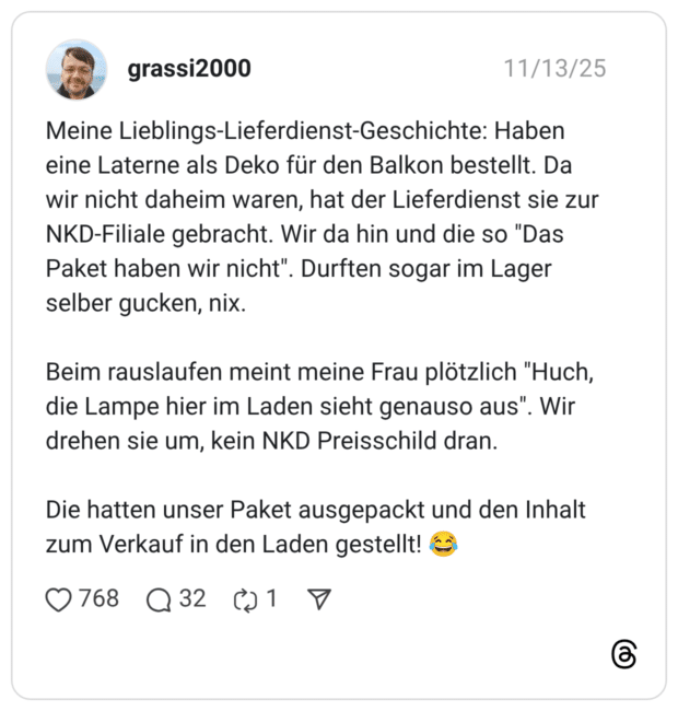 Meine Lieblings-Lieferdienst-Geschichte: Haben eine Laterne als Deko für den Balkon bestellt. Da wir nicht daheim waren, hat der Lieferdienst sie zur NKD-Filiale gebracht. Wir da hin und die so "Das Paket haben wir nicht". Durften sogar im Lager selber gucken, nix. Beim rauslaufen meint meine Frau plötzlich "Huch, die Lampe hier im Laden sieht genauso aus". Wir drehen sie um, kein NKD Preisschild dran. Die hatten unser Paket ausgepackt und den Inhalt zum Verkauf in den Laden gestellt! 😂