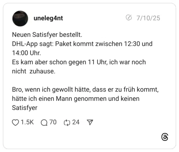 Neuen Satisfyer bestellt. DHL-App sagt: Paket kommt zwischen 12:30 und 14:00 Uhr. Es kam aber schon gegen 11 Uhr, ich war noch nicht zuhause. Bro, wenn ich gewollt hätte, dass er zu früh kommt, hätte ich einen Mann genommen und keinen Satisfyer
