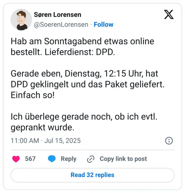 Hab am Sonntagabend etwas online bestellt. Lieferdienst: DPD. Gerade eben, Dienstag, 12:15 Uhr, hat DPD geklingelt und das Paket geliefert. Einfach so! Ich überlege gerade noch, ob ich evtl. geprankt wurde.