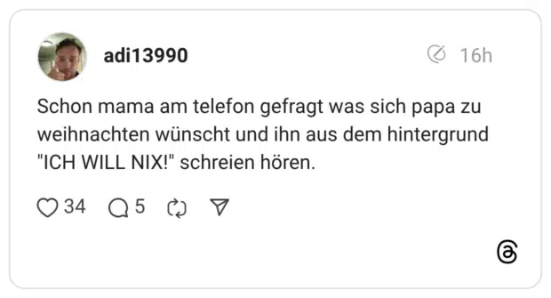 Schon mama am telefon gefragt was sich papa zu weihnachten wünscht und ihn aus dem hintergrund "ICH WILL NIX!" schreien hören.