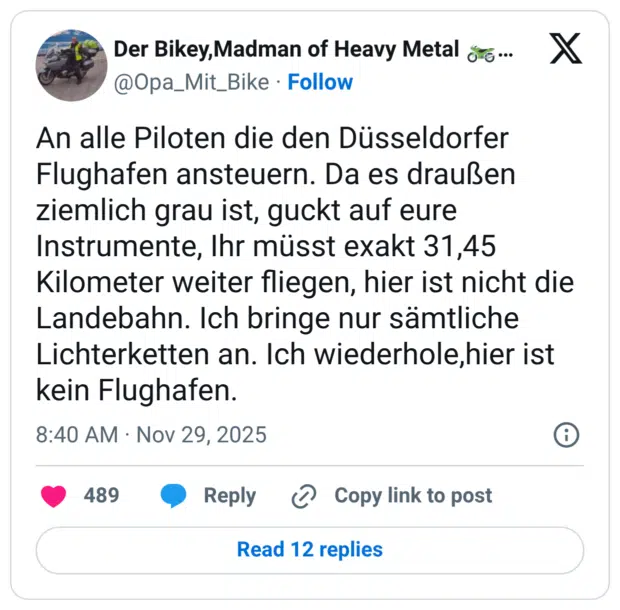 An alle Piloten die den Düsseldorfer Flughafen ansteuern. Da es draußen ziemlich grau ist, guckt auf eure Instrumente, Ihr müsst exakt 31,45 Kilometer weiter fliegen, hier ist nicht die Landebahn. Ich bringe nur sämtliche Lichterketten an. Ich wiederhole,hier ist kein Flughafen.