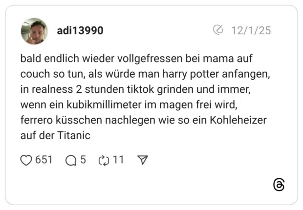 bald endlich wieder vollgefressen bei mama auf couch so tun, als würde man harry potter anfangen, in realness 2 stunden tiktok grinden und immer, wenn ein kubikmillimeter im magen frei wird, ferrero küsschen nachlegen wie so ein Kohleheizer auf der Titanic