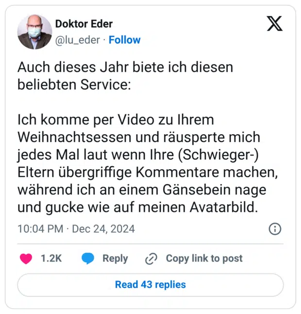Auch dieses Jahr biete ich diesen beliebten Service: Ich komme per Video zu Ihrem Weihnachtsessen und räusperte mich jedes Mal laut wenn Ihre (Schwieger-) Eltern übergriffige Kommentare machen, während ich an einem Gänsebein nage und gucke wie auf meinen Avatarbild.