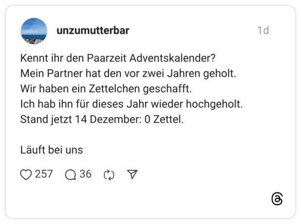 Kennt ihr den Paarzeit Adventskalender? Mein Partner hat den vor zwei Jahren geholt. Wir haben ein Zettelchen geschafft. Ich hab ihn für dieses Jahr wieder hochgeholt. Stand jetzt 14 Dezember: 0 Zettel. Läuft bei uns