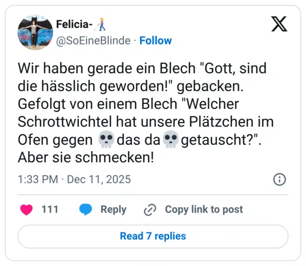 Wir haben gerade ein Blech "Gott, sind die hässlich geworden!" gebacken. Gefolgt von einem Blech "Welcher Schrottwichtel hat unsere Plätzchen im Ofen gegen •° das da ° getauscht?" Aber sie schmecken!