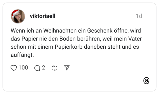 Wenn ich an Weihnachten ein Geschenk öffne, wird das Papier nie den Boden berühren, weil mein Vater schon mit einem Papierkorb daneben steht und es auffängt.