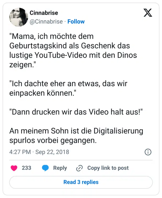 "Mama, ich möchte dem Geburtstagskind als Geschenk das lustige YouTube-Video mit den Dinos zeigen." "Ich dachte eher an etwas, das wir einpacken können." "Dann drucken wir das Video halt aus!" An meinem Sohn ist die Digitalisierung spurlos vorbei gegangen.