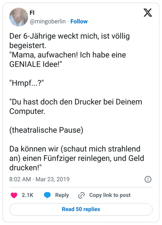 Der 6-Jährige weckt mich, ist völlig begeistert. "Mama, aufwachen! Ich habe eine GENIALE Idee!" "Hmpf...?" "Du hast doch den Drucker bei Deinem Computer. (theatralische Pause) Da können wir (schaut mich strahlend an) einen Fünfziger reinlegen, und Geld drucken!"