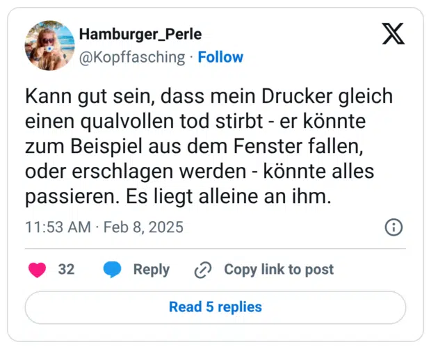 Kann gut sein, dass mein Drucker gleich einen qualvollen tod stirbt - er könnte zum Beispiel aus dem Fenster fallen, oder erschlagen werden - könnte alles passieren. Es liegt alleine an ihm.