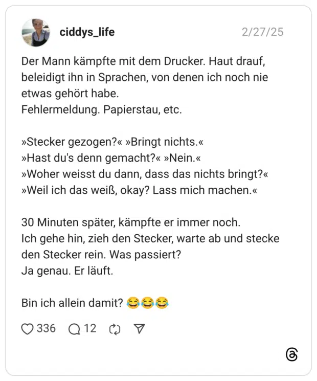 Der Mann kämpfte mit dem Drucker. Haut drauf, beleidigt ihn in Sprachen, von denen ich noch nie etwas gehört habe. Fehlermeldung. Papierstau, etc. »Stecker gezogen?« »Bringt nichts.« »Hast du's denn gemacht?« »Nein.« »Woher weisst du dann, dass das nichts bringt?« »Weil ich das weiß, okay? Lass mich machen.« 30 Minuten später, kämpfte er immer noch. Ich gehe hin, zieh den Stecker, warte ab und stecke den Stecker rein. Was passiert? Ja genau. Er läuft. Bin ich allein damit? 😂😂😂