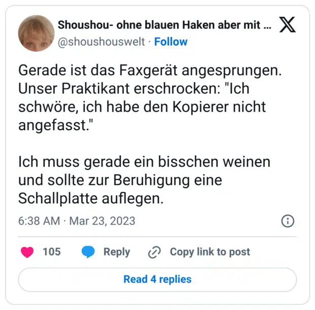 Gerade ist das Faxgerät angesprungen. Unser Praktikant erschrocken: "Ich schwöre, ich habe den Kopierer nicht angefasst." Ich muss gerade ein bisschen weinen und sollte zur Beruhigung eine Schallplatte auflegen.