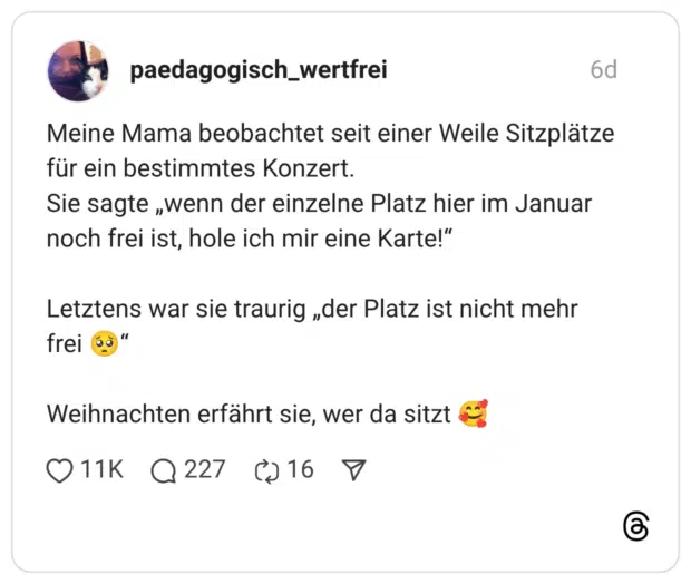 Meine Mama beobachtet seit einer Weile Sitzplätze für ein bestimmtes Konzert. Sie sagte „wenn der einzelne Platz hier im Januar noch frei ist, hole ich mir eine Karte!" Letztens war sie traurig „der Platz ist nicht mehr frei Weihnachten erfährt sie, wer da sitzt