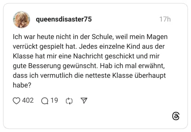 Ich war heute nicht in der Schule, weil mein Magen verrückt gespielt hat. Jedes einzelne Kind aus der Klasse hat mir eine Nachricht geschickt und mir gute Besserung gewünscht. Hab ich mal erwähnt, dass ich vermutlich die netteste Klasse überhaupt habe?