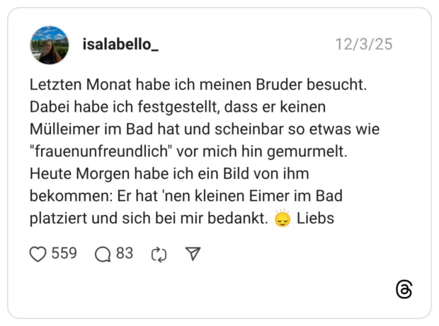 Letzten Monat habe ich meinen Bruder besucht. Dabei habe ich festgestellt, dass er keinen Mülleimer im Bad hat und scheinbar so etwas wie "frauenunfreundlich" vor mich hin gemurmelt. Heute Morgen habe ich ein Bild von ihm bekommen: Er hat 'nen kleinen Eimer im Bad platziert und sich bei mir bedankt