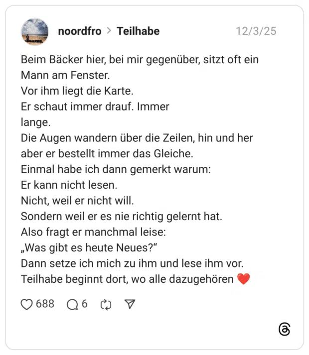 Beim Bäcker hier, bei mir gegenüber, sitzt oft ein Mann am Fenster. Vor ihm liegt die Karte. Er schaut immer drauf. Immer lange. Die Augen wandern über die Zeilen, hin und her aber er bestellt immer das Gleiche. Einmal habe ich dann gemerkt warum: Er kann nicht lesen. Nicht, weil er nicht will. Sondern weil er es nie richtig gelernt hat. Also fragt er manchmal leise: „Was gibt es heute Neues?" Dann setze ich mich zu ihm und lese ihm vor. Teilhabe beginnt dort, wo alle dazugehören
