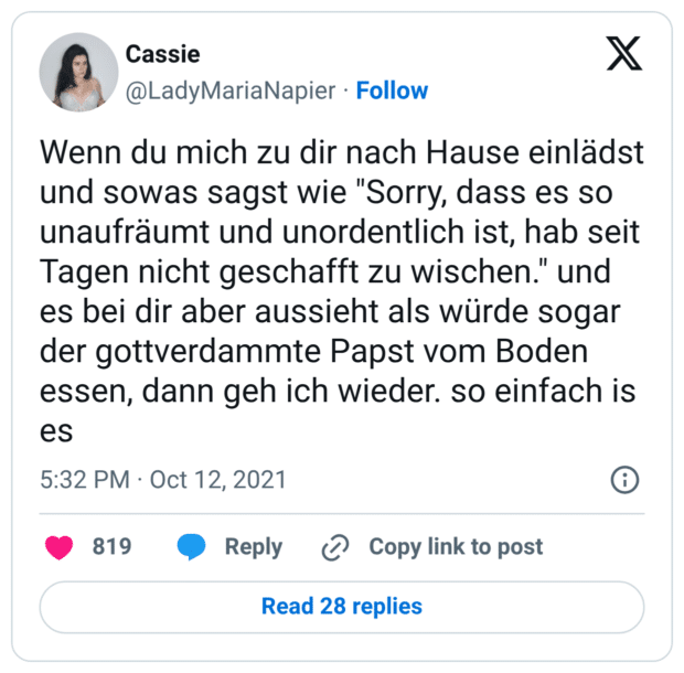 Wenn du mich zu dir nach Hause einlädst und sowas sagst wie "Sorry, dass es so unaufräumt und unordentlich ist, hab seit Tagen nicht geschafft zu wischen." und es bei dir aber aussieht als würde sogar der gottverdammte Papst vom Boden essen, dann geh ich wieder. so einfach is es