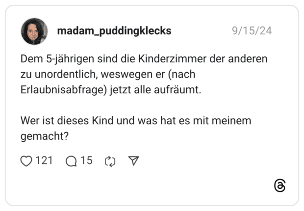 Dem 5-jährigen sind die Kinderzimmer der anderen zu unordentlich, weswegen er (nach Erlaubnisabfrage) jetzt alle aufräumt. Wer ist dieses Kind und was hat es mit meinem gemacht?